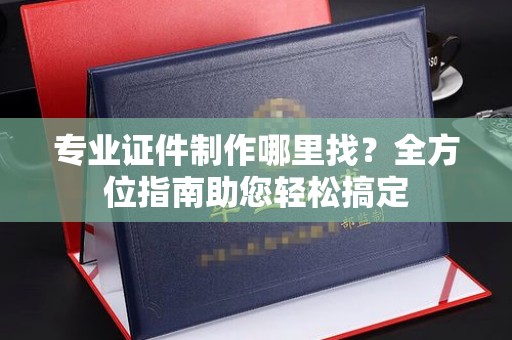 大田专业证件制作哪里找？全方位指南助您轻松搞定